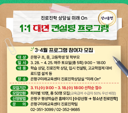 진로진학 상담실 미래 On 1:1 대면 컨설팅 프로그램 상시운영
/은평구미래교육센터 #온빛
/3·4월 프로그램 참여자 모집
/대상: 은평구 초, 중, 고등학생 및 학부모
/일시: 3. 28. ~ 4. 25. 매주 토요일(총 5회) 9:00 ~ 18:00
/내용: 학습 상담, 진로진학 상담, 입시 컨설팅, 고교학점제 대비 로드맵 설계 등
/장소: 은평구미래교육센터 진로진학상담실 “미래 On”
/모집기간: 3. 11.(수) 9:00 ~ 3. 18.(수) 18:00 선착순 접수
/모집인원: 회차별 10명, 총 50명 모집(교육급여 수급자 50% 우선 배정)
/신청방법: 은평구 평생학습관 홈페이지 [수강신청 → 청소년 진로진학]
/문의: 은평구미래교육센터 진로진학팀 02-351-3099 / 02-352-9685