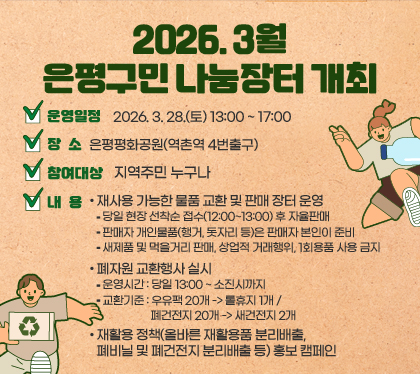 2026. 3월 은평구민 나눔장터 개최
○ 운영일정 : 2026. 3. 28.(토) 13:00 ~ 17:00
 ○ 장    소 : 은평평화공원(역촌역 4번출구)
 ○ 참여대상 : 지역주민 누구나
 ○ 내    용 
   - 재사용 가능한 물품 교환 및 판매 장터 운영
    * 당일 현장 선착순 접수(12:00~13:00) 후 자율판매 
    * 판매자 개인물품(행거, 돗자리 등)은 판매자 본인이 준비
    * 새제품 및 먹을거리 판매, 상업적 거래행위, 1회용품 사용 금지
  - 폐자원 교환행사 실시
    * 운영시간 : 당일 13:00 ~ 소진시까지
    * 교환기준 : 우유팩 20개 -> 롤휴지 1개 / 폐건전지 20개 -> 새건전지 2개
  - 재활용 정책(올바른 재활용품 분리배출, 폐비닐 및 폐건전지 분리배출 등)
    홍보 캠페인