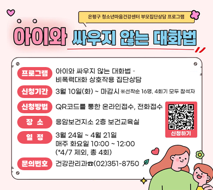 은평구 청소년마음건강센터 부모집단상담 프로그램
아이와 싸우지 않는 대화법 참여자 모집
프로그램 : 아이와 싸우지 않는 대화법 – 비폭력대화 상호작용 집단상담
신청기간 : 3월 10일(화) ~ 마감시 ※선착순 16명, 4회기 모두 참석자
신청방법 : QR코드를 통한 온라인접수, 전화접수              
장소 : 응암보건지소 2층 보건교육실
일정 : 3월 24일 ~ 4월 21일 매주 화요일 10:00 ~ 12:00(*4/7 제외, 총 4회)
문의번호 : 건강관리과☎(02)351-8750
신청하기 QR코드 스캔(https://moaform.com/q/ZfboQL)