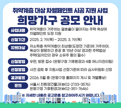 취약계층 대상 차열페인트 시공 지원 사업 희망가구 공모 안내
□ 사업내용: 취약계층이 거주하는 열효율이 떨어지는 주택 옥상에 차열페인트 도장 지원
□ 신청기간 : 2025. 2. 19.(목) ~ 2025. 3. 19.(목)
□ 지원대상 : 저소득층·취약계층이 최상층(도장면 기준)에 거주하며, 옥상이 평평하고 준공 후 15년 이상 경과한 주택법상 주택(임차인의 경우 소유주 동의 필수)
□ 신청방법 : 우편, 방문 접수 (은평구청 기후환경과 4층 에너지관리팀)
□ 선정방법 : 사전 검토 후 지원사업 선정기준에 따라 심사위원회 선정
□ 결과발표 : 2026. 5월 중 (은평구청 홈페이지 게시 및 개별통보)
□  문의 : 서울시 친환경건물과(☎02-2133-3576) / 은평구청 기후환경과(☎02-351-7646)
※ 자세한 내용은 공고문을 참고하여주시기 바랍니다.