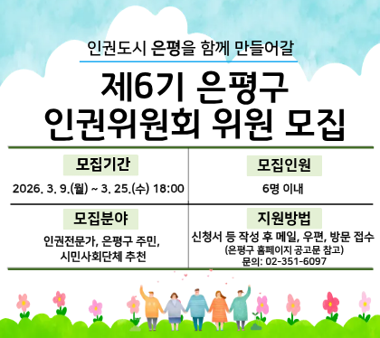 「제6기 은평구 인권위원회」위원 모집 공고

 ❍ 모집기간 : 2026. 3. 9.(월) ~ 3. 25.(수)  
 ❍ 모집분야 : 인권전문가, 은평구 주민 및 시민사회단체 추천      
 ❍ 모집인원 : 6명 이내
 ❍ 신청방법 : 신청서 등 작성 후 메일, 우편, 방문 접수
 * 자세한 내용은 공고문을 확인하시기 바랍니다. 감사합니다.